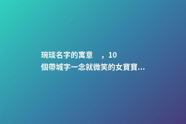 琬琰名字的寓意，10個帶城字一念就微笑的女寶寶名